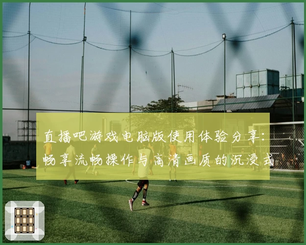 直播吧游戏电脑版使用体验分享：畅享流畅操作与高清画质的沉浸式乐趣