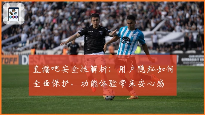 直播吧安全性解析：用户隐私如何全面保护，功能体验带来安心感