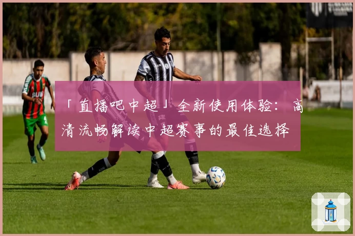 「直播吧中超」全新使用体验：高清流畅解读中超赛事的最佳选择