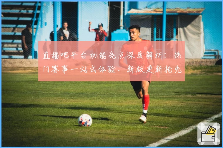 直播吧平台功能亮点深度解析：热门赛事一站式体验、新版更新抢先看