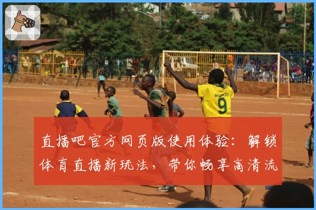 直播吧官方网页版使用体验:解锁体育直播新玩法,带你畅享高清流畅观看体验