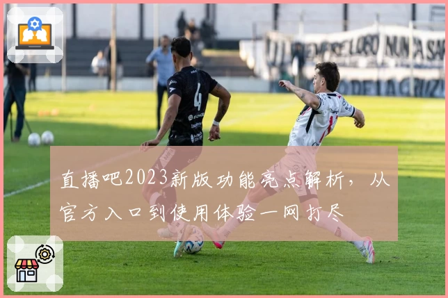 直播吧2023新版功能亮点解析,从官方入口到使用体验一网打尽