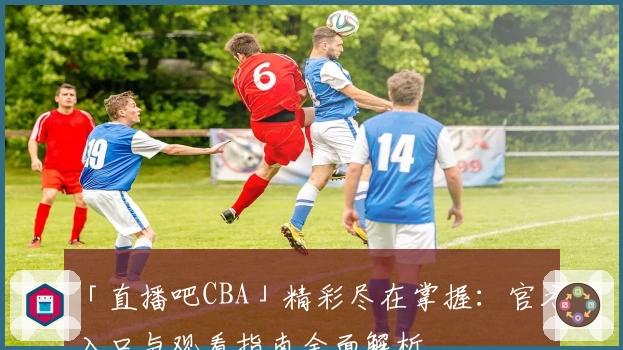 「直播吧CBA」精彩尽在掌握：官方入口与观看指南全面解析