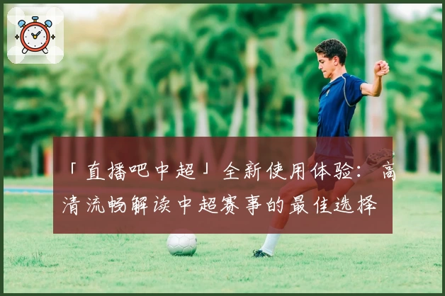 「直播吧中超」全新使用体验：高清流畅解读中超赛事的最佳选择