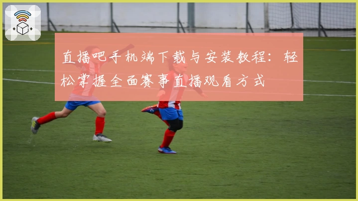 直播吧手机端下载与安装教程：轻松掌握全面赛事直播观看方式