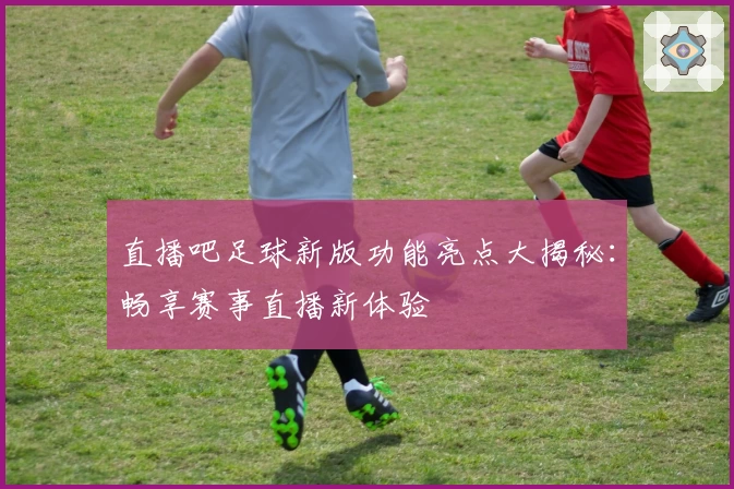 直播吧足球新版功能亮点大揭秘：畅享赛事直播新体验