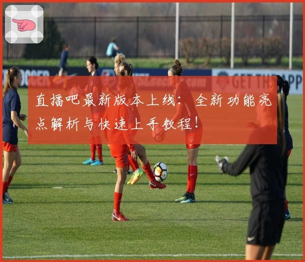 直播吧最新版本上线：全新功能亮点解析与快速上手教程！