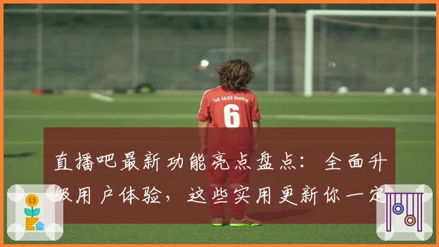 直播吧最新功能亮点盘点：全面升级用户体验，这些实用更新你一定要知道