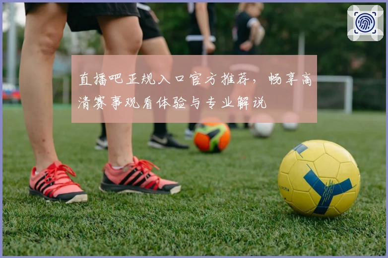 直播吧正规入口官方推荐，畅享高清赛事观看体验与专业解说