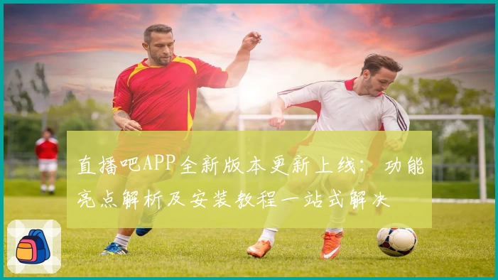 直播吧APP全新版本更新上线：功能亮点解析及安装教程一站式解决