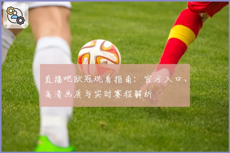 直播吧欧冠观看指南：官方入口、高清画质与实时赛程解析